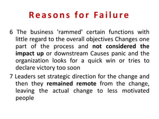 Reasons for Failure
6 The business 'rammed' certain functions with
little regard to the overall objectives Changes one
part of the process and not considered the
impact up or downstream Causes panic and the
organization looks for a quick win or tries to
declare victory too soon
7 Leaders set strategic direction for the change and
then they remained remote from the change,
leaving the actual change to less motivated
people
 