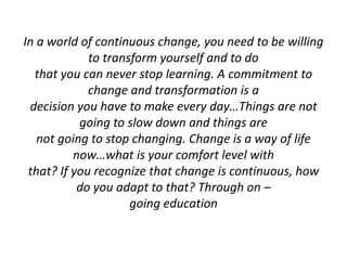 In a world of continuous change, you need to be willing
to transform yourself and to do
that you can never stop learning. A commitment to
change and transformation is a
decision you have to make every day…Things are not
going to slow down and things are
not going to stop changing. Change is a way of life
now…what is your comfort level with
that? If you recognize that change is continuous, how
do you adapt to that? Through on –
going education
 
