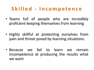 Skilled - Incompetence
• Teams full of people who are incredibly
proficient keeping themselves from learning
• Highly skillful at protecting ourselves from
pain and threat posed by learning situations.
• Because we fail to learn we remain
incompetence at producing the results what
we want
 