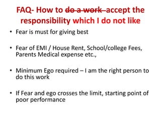 FAQ- How to do a work accept the
responsibility which I do not like
• Fear is must for giving best
• Fear of EMI / House Rent, School/college Fees,
Parents Medical expense etc.,
• Minimum Ego required – I am the right person to
do this work
• If Fear and ego crosses the limit, starting point of
poor performance
 