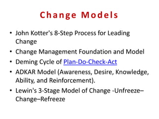Change Models
• John Kotter's 8-Step Process for Leading
Change
• Change Management Foundation and Model
• Deming Cycle of Plan-Do-Check-Act
• ADKAR Model (Awareness, Desire, Knowledge,
Ability, and Reinforcement).
• Lewin's 3-Stage Model of Change -Unfreeze–
Change–Refreeze
 