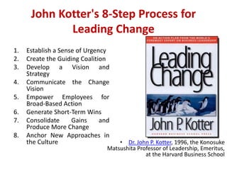 John Kotter's 8-Step Process for
Leading Change
1. Establish a Sense of Urgency
2. Create the Guiding Coalition
3. Develop a Vision and
Strategy
4. Communicate the Change
Vision
5. Empower Employees for
Broad-Based Action
6. Generate Short-Term Wins
7. Consolidate Gains and
Produce More Change
8. Anchor New Approaches in
the Culture • Dr. John P. Kotter, 1996, the Konosuke
Matsushita Professor of Leadership, Emeritus,
at the Harvard Business School
 