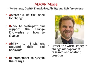 ADKAR Model
(Awareness, Desire, Knowledge, Ability, and Reinforcement).
• Awareness of the need
for change
• Desire to participate and
support the change
Knowledge on how to
change
• Ability to implement
required skills and
behaviors
• Reinforcement to sustain
the change
• Prosci, the world leader in
change management
research and content
creation
 