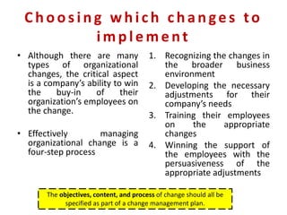 Choosing which change s to
imple me nt
• Although there are many
types of organizational
changes, the critical aspect
is a company’s ability to win
the buy-in of their
organization’s employees on
the change.
• Effectively managing
organizational change is a
four-step process
1. Recognizing the changes in
the broader business
environment
2. Developing the necessary
adjustments for their
company’s needs
3. Training their employees
on the appropriate
changes
4. Winning the support of
the employees with the
persuasiveness of the
appropriate adjustments
The objectives, content, and process of change should all be
specified as part of a change management plan.
 