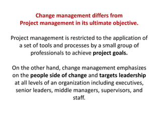 Change management differs from
Project management in its ultimate objective.
Project management is restricted to the application of
a set of tools and processes by a small group of
professionals to achieve project goals.
On the other hand, change management emphasizes
on the people side of change and targets leadership
at all levels of an organization including executives,
senior leaders, middle managers, supervisors, and
staff.
 