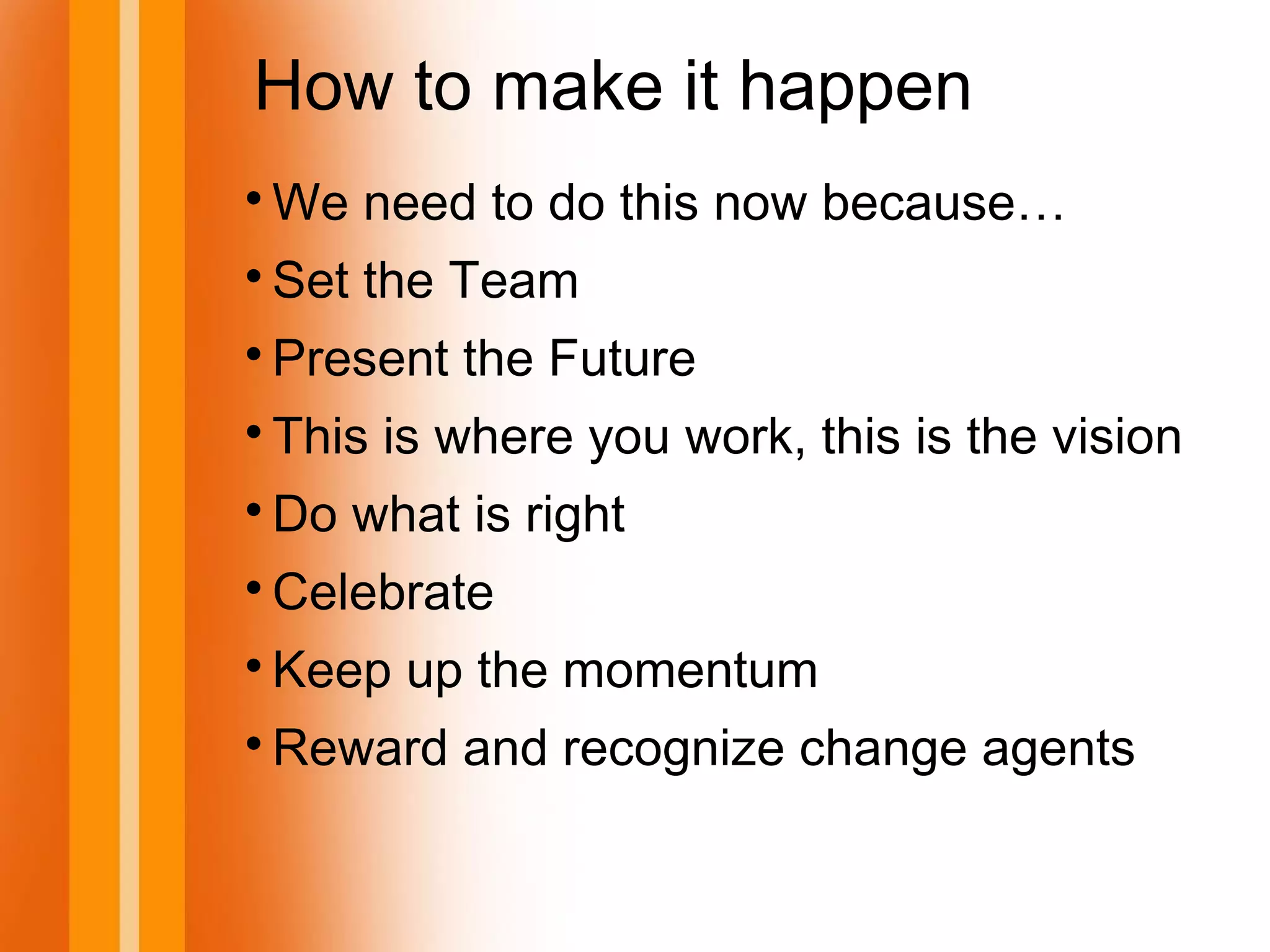 How to make it happen

We need to do this now because…

Set the Team

Present the Future

This is where you work, this is the vision

Do what is right

Celebrate

Keep up the momentum

Reward and recognize change agents
 