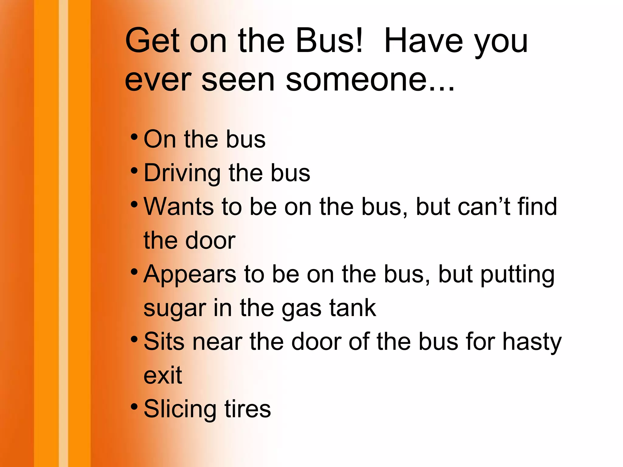 Get on the Bus! Have you
ever seen someone...

On the bus

Driving the bus

Wants to be on the bus, but can’t find
the door

Appears to be on the bus, but putting
sugar in the gas tank

Sits near the door of the bus for hasty
exit

Slicing tires
 