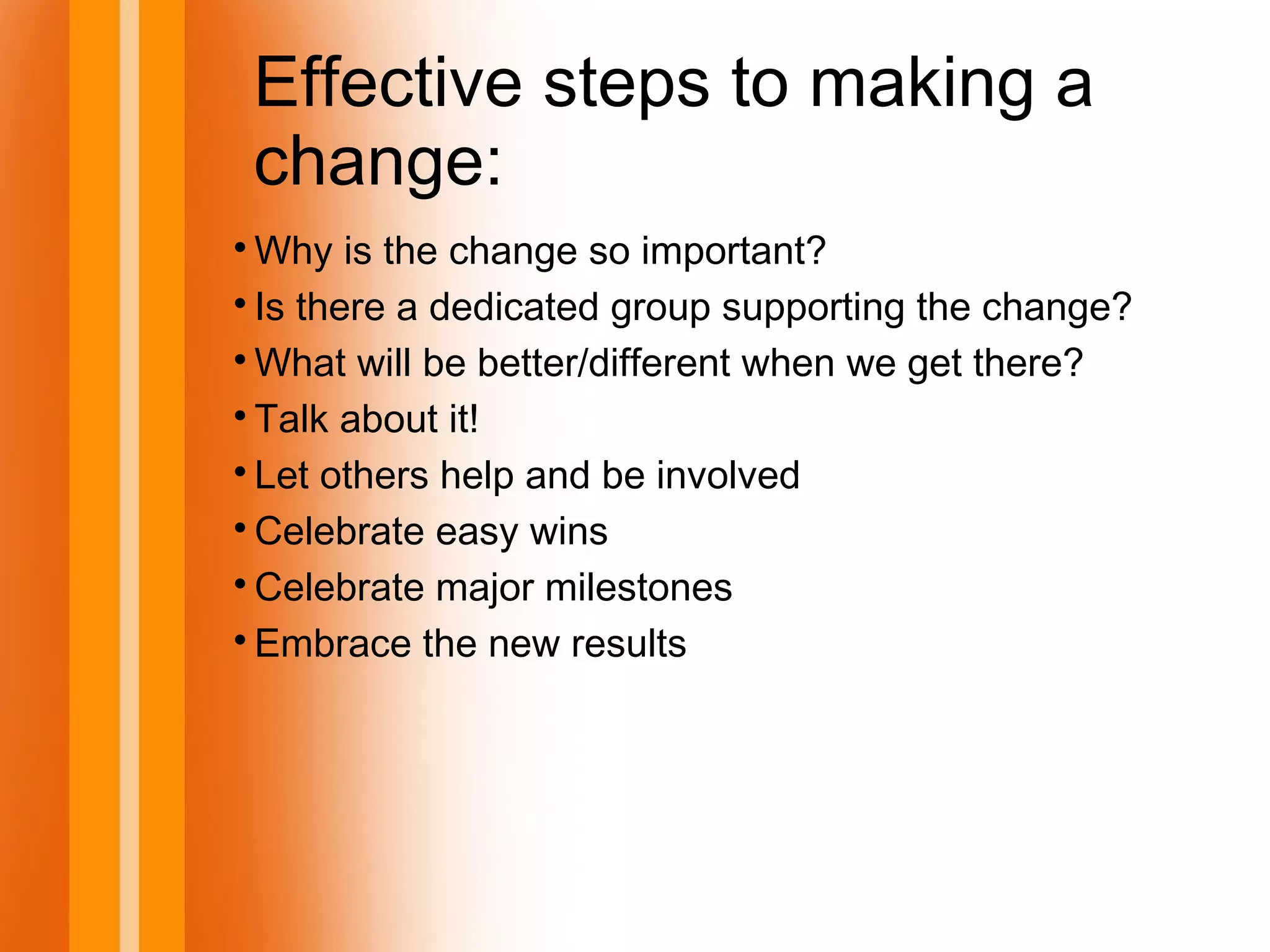 Effective steps to making a
change:

Why is the change so important?

Is there a dedicated group supporting the change?

What will be better/different when we get there?

Talk about it!

Let others help and be involved

Celebrate easy wins

Celebrate major milestones

Embrace the new results
 