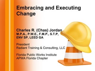 Embracing and Executing
Change
Charles R. (Chas) Jordan
M.P.A., P.W.E., F.M.P., S.T.P,
ENV SP, LEED GA
President
Radiant Training & Consulting, LLC
Florida Public Works Institute
APWA Florida Chapter
 