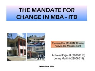 THE MANDATE FOR
CHANGE IN MBA - ITB
Achmad Fajar H (29006010)
Lenny Martini (29006014)
Prepared for MB-6012 Course
Knowledge Management
March 26th, 2007
 