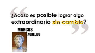 ¿Acaso es  posible  lograr algo  extraordinario  sin cambio ? MARCUS AURELIUS 
