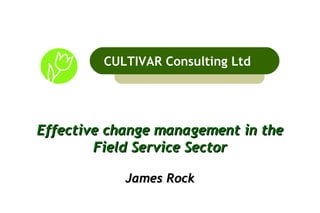 Effective change management in the Field Service Sector James Rock CULTIVAR Consulting Ltd 