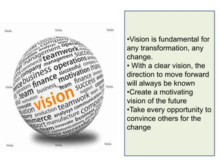 •Vision is fundamental for
any transformation, any
change.
• With a clear vision, the
direction to move forward
will always be known
•Create a motivating
vision of the future
•Take every opportunity to
convince others for the
change
 