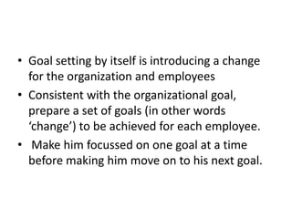 • Goal setting by itself is introducing a change
  for the organization and employees
• Consistent with the organizational goal,
  prepare a set of goals (in other words
  ‘change’) to be achieved for each employee.
• Make him focussed on one goal at a time
  before making him move on to his next goal.
 