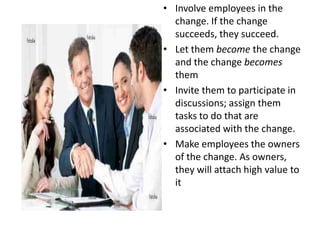 • Involve employees in the
  change. If the change
  succeeds, they succeed.
• Let them become the change
  and the change becomes
  them
• Invite them to participate in
  discussions; assign them
  tasks to do that are
  associated with the change.
• Make employees the owners
  of the change. As owners,
  they will attach high value to
  it
 
