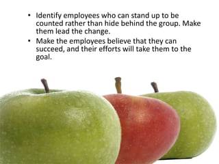 • Identify employees who can stand up to be
  counted rather than hide behind the group. Make
  them lead the change.
• Make the employees believe that they can
  succeed, and their efforts will take them to the
  goal.
 