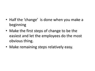 • Half the ‘change’ is done when you make a
  beginning
• Make the first steps of change to be the
  easiest and let the employees do the most
  obvious thing.
• Make remaining steps relatively easy.
 