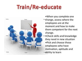 •When you complete one
change, assess where the
employees are at the
moment and how to make
them competent for the next
change.
•Check skills and knowledge
they need in new situation
•Pick and choose those
employees who have
motivation, aptitude and
ability to learn
 