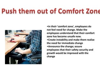 •In their 'comfort zone', employees do
not feel need for change. Make the
employees understand that their comfort
zone has become unsafe now.
•Create instability and make them realize
the need for immediate change
•Announce the change; assure
employees that their safety security and
growth would be improved with the
change
 