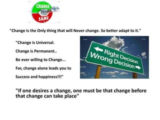 "Change is the Only thing that will Never change. So better adapt to it."

   "Change is Universal.
   Change is Permanent..
   Be ever willing to Change...
   For, change alone leads you to
   Success and happiness!!!"


   "If one desires a change, one must be that change before
   that change can take place"
 