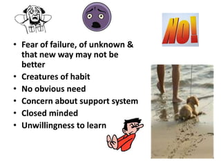 • Fear of failure, of unknown &
  that new way may not be
  better
• Creatures of habit
• No obvious need
• Concern about support system
• Closed minded
• Unwillingness to learn
 