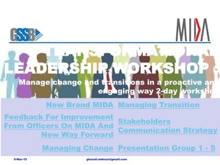 TRANSFORMATIONAL
LEADERSHIP WORKSHOP :
ghazali.mdnoor@gmail.com5-Mar-15
New Brand MIDA Managing Transition
Feedback For Improvement
From Officers On MIDA And
New Way Forward
Stakeholders
Communication Strategy
Managing Change Presentation Group 1 - 5
Manage change and transitions in a proactive and
engaging way 2-day workshop
 