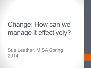 Change: How can we
manage it effectively?
Sue Leather, MISA Spring
2014
 