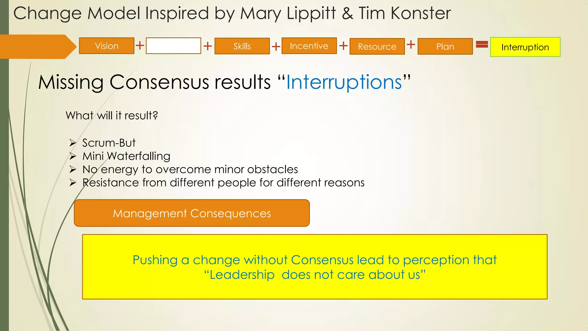 Change Model Inspired by Mary Lippitt & Tim Konster
Missing Consensus results “Interruptions”
Vision Consensus Incentive Resource Plan InterruptionSkills
What will it result?
 Scrum-But
 Mini Waterfalling
 No energy to overcome minor obstacles
 Resistance from different people for different reasons
Management Consequences
Pushing a change without Consensus lead to perception that
“Leadership does not care about us”
 