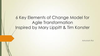 Ashutosh Rai
6 Key Elements of Change Model for
Agile Transformation
Inspired by Mary Lippitt & Tim Konster
 