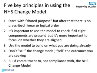 #CMhack
Five key principles in using the
NHS Change Model
1. Start with “shared purpose” but after that there is no
prescribed linear or logical order
2. It’s important to use the model to check if all eight
components are present but it’s more important to
focus on whether they are aligned
3. Use the model to build on what you are doing already
4. Don’t “sell” the change model; “sell” the outcomes you
are seeking
5. Build commitment to, not compliance with, the NHS
Change Model
 