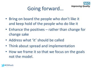 #CMhack
Going forward…
• Bring on board the people who don’t like it
and keep hold of the people who do like it
• Enhance the positives – rather than change for
change sake
• Address what ‘it’ should be called
• Think about spread and implementation
• How we frame it so that we focus on the goals
not the model.
 