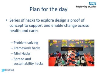 #CMhack
Plan for the day
• Series of hacks to explore design a proof of
concept to support and enable change across
health and care:
– Problem solving
– Framework hacks
– Mini Hacks
– Spread and
sustainability hacks
 