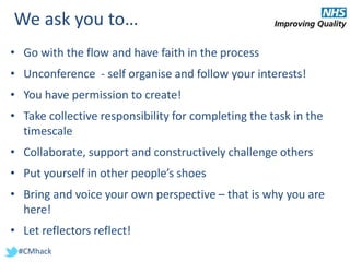 #CMhack
We ask you to…
• Go with the flow and have faith in the process
• Unconference - self organise and follow your interests!
• You have permission to create!
• Take collective responsibility for completing the task in the
timescale
• Collaborate, support and constructively challenge others
• Put yourself in other people’s shoes
• Bring and voice your own perspective – that is why you are
here!
• Let reflectors reflect!
 