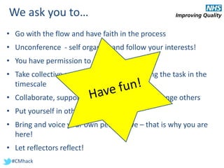 #CMhack
We ask you to…
• Go with the flow and have faith in the process
• Unconference - self organise and follow your interests!
• You have permission to create!
• Take collective responsibility for completing the task in the
timescale
• Collaborate, support and constructively challenge others
• Put yourself in other people’s shoes
• Bring and voice your own perspective – that is why you are
here!
• Let reflectors reflect!
 