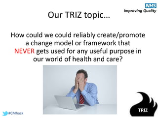 #CMhack
Our TRIZ topic…
How could we could reliably create/promote
a change model or framework that
NEVER gets used for any useful purpose in
our world of health and care?
TRIZ
 