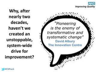 #CMhack
“Pioneering
is the enemy of
transformative and
systematic change”
David Albury
The Innovation Centre
Why, after
nearly two
decades,
haven’t we
created an
unstoppable,
system-wide
drive for
improvement?
 