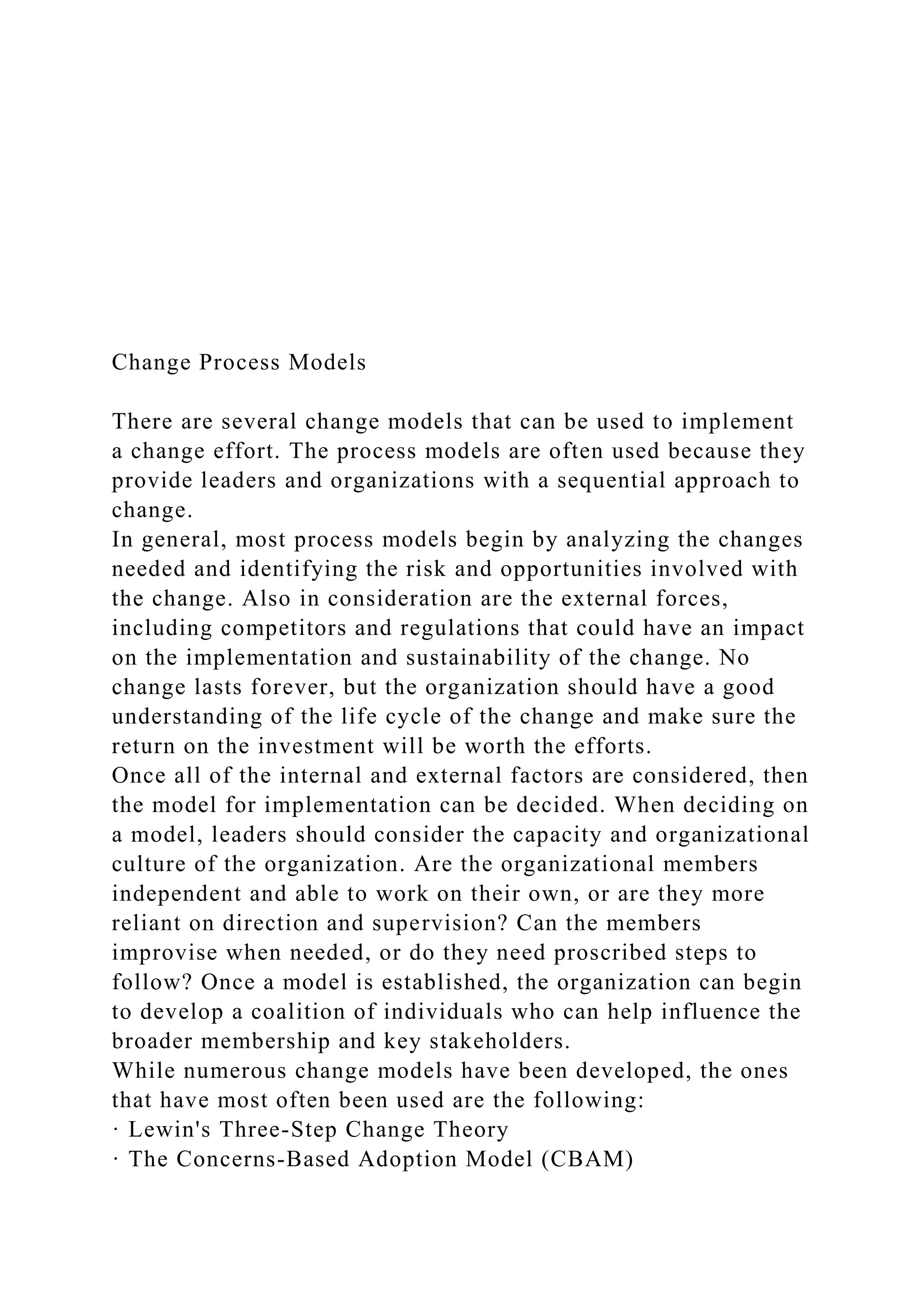 Change Process Models
There are several change models that can be used to implement
a change effort. The process models are often used because they
provide leaders and organizations with a sequential approach to
change.
In general, most process models begin by analyzing the changes
needed and identifying the risk and opportunities involved with
the change. Also in consideration are the external forces,
including competitors and regulations that could have an impact
on the implementation and sustainability of the change. No
change lasts forever, but the organization should have a good
understanding of the life cycle of the change and make sure the
return on the investment will be worth the efforts.
Once all of the internal and external factors are considered, then
the model for implementation can be decided. When deciding on
a model, leaders should consider the capacity and organizational
culture of the organization. Are the organizational members
independent and able to work on their own, or are they more
reliant on direction and supervision? Can the members
improvise when needed, or do they need proscribed steps to
follow? Once a model is established, the organization can begin
to develop a coalition of individuals who can help influence the
broader membership and key stakeholders.
While numerous change models have been developed, the ones
that have most often been used are the following:
· Lewin's Three-Step Change Theory
· The Concerns-Based Adoption Model (CBAM)
 