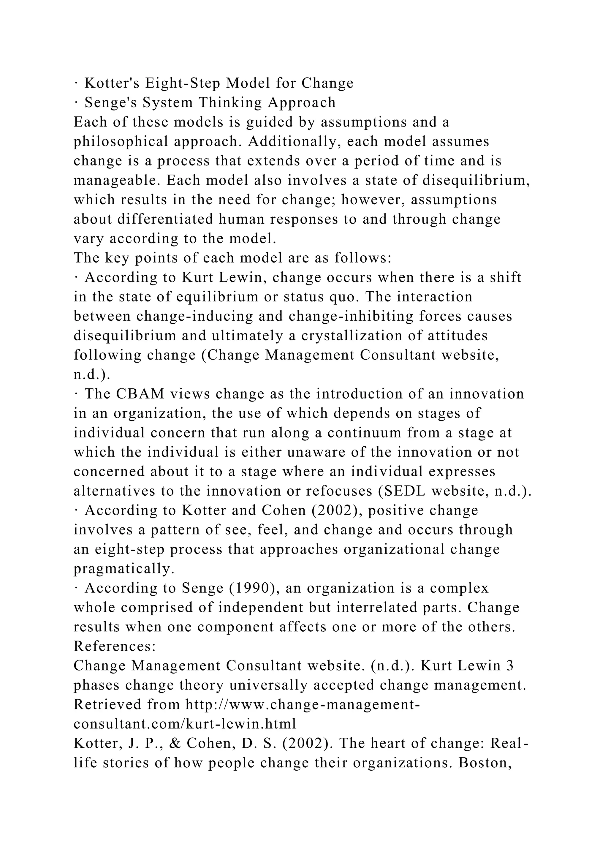 · Kotter's Eight-Step Model for Change
· Senge's System Thinking Approach
Each of these models is guided by assumptions and a
philosophical approach. Additionally, each model assumes
change is a process that extends over a period of time and is
manageable. Each model also involves a state of disequilibrium,
which results in the need for change; however, assumptions
about differentiated human responses to and through change
vary according to the model.
The key points of each model are as follows:
· According to Kurt Lewin, change occurs when there is a shift
in the state of equilibrium or status quo. The interaction
between change-inducing and change-inhibiting forces causes
disequilibrium and ultimately a crystallization of attitudes
following change (Change Management Consultant website,
n.d.).
· The CBAM views change as the introduction of an innovation
in an organization, the use of which depends on stages of
individual concern that run along a continuum from a stage at
which the individual is either unaware of the innovation or not
concerned about it to a stage where an individual expresses
alternatives to the innovation or refocuses (SEDL website, n.d.).
· According to Kotter and Cohen (2002), positive change
involves a pattern of see, feel, and change and occurs through
an eight-step process that approaches organizational change
pragmatically.
· According to Senge (1990), an organization is a complex
whole comprised of independent but interrelated parts. Change
results when one component affects one or more of the others.
References:
Change Management Consultant website. (n.d.). Kurt Lewin 3
phases change theory universally accepted change management.
Retrieved from http://www.change-management-
consultant.com/kurt-lewin.html
Kotter, J. P., & Cohen, D. S. (2002). The heart of change: Real-
life stories of how people change their organizations. Boston,
 