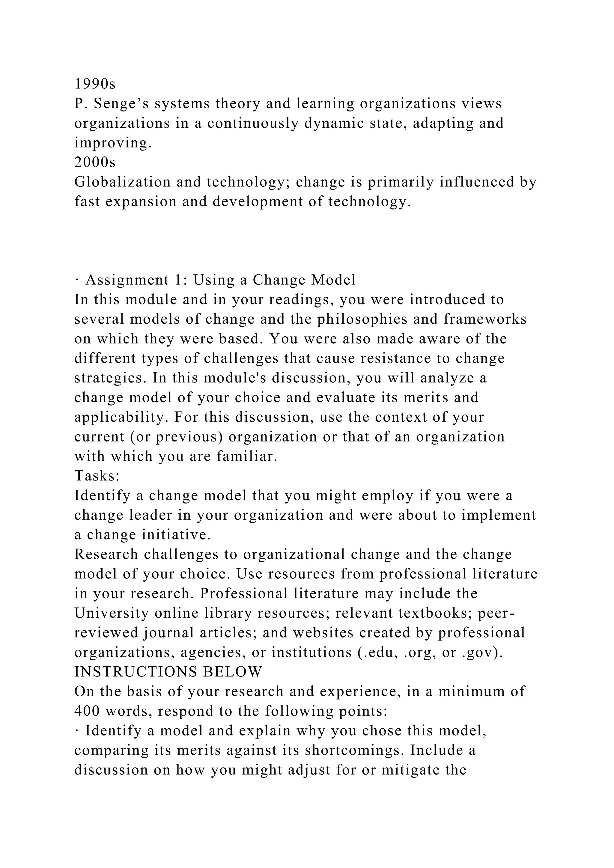 1990s
P. Senge’s systems theory and learning organizations views
organizations in a continuously dynamic state, adapting and
improving.
2000s
Globalization and technology; change is primarily influenced by
fast expansion and development of technology.
· Assignment 1: Using a Change Model
In this module and in your readings, you were introduced to
several models of change and the philosophies and frameworks
on which they were based. You were also made aware of the
different types of challenges that cause resistance to change
strategies. In this module's discussion, you will analyze a
change model of your choice and evaluate its merits and
applicability. For this discussion, use the context of your
current (or previous) organization or that of an organization
with which you are familiar.
Tasks:
Identify a change model that you might employ if you were a
change leader in your organization and were about to implement
a change initiative.
Research challenges to organizational change and the change
model of your choice. Use resources from professional literature
in your research. Professional literature may include the
University online library resources; relevant textbooks; peer-
reviewed journal articles; and websites created by professional
organizations, agencies, or institutions (.edu, .org, or .gov).
INSTRUCTIONS BELOW
On the basis of your research and experience, in a minimum of
400 words, respond to the following points:
· Identify a model and explain why you chose this model,
comparing its merits against its shortcomings. Include a
discussion on how you might adjust for or mitigate the
 