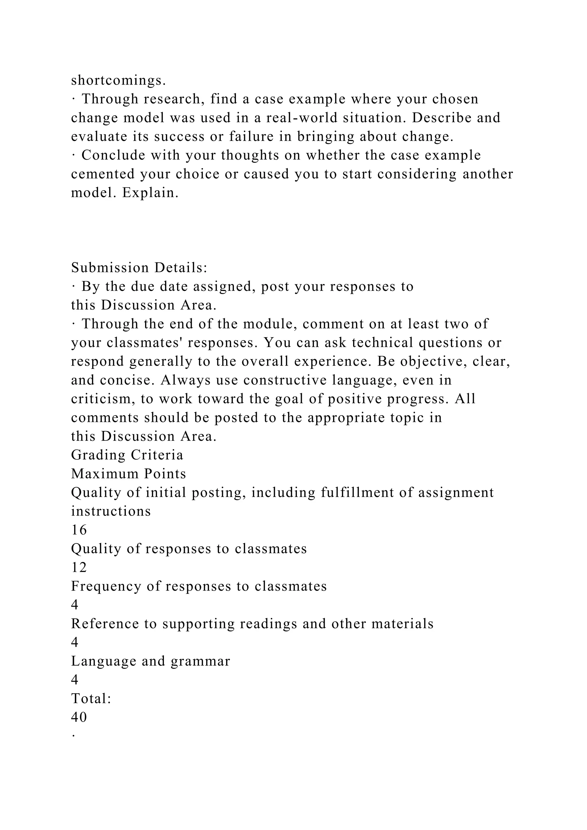 shortcomings.
· Through research, find a case example where your chosen
change model was used in a real-world situation. Describe and
evaluate its success or failure in bringing about change.
· Conclude with your thoughts on whether the case example
cemented your choice or caused you to start considering another
model. Explain.
Submission Details:
· By the due date assigned, post your responses to
this Discussion Area.
· Through the end of the module, comment on at least two of
your classmates' responses. You can ask technical questions or
respond generally to the overall experience. Be objective, clear,
and concise. Always use constructive language, even in
criticism, to work toward the goal of positive progress. All
comments should be posted to the appropriate topic in
this Discussion Area.
Grading Criteria
Maximum Points
Quality of initial posting, including fulfillment of assignment
instructions
16
Quality of responses to classmates
12
Frequency of responses to classmates
4
Reference to supporting readings and other materials
4
Language and grammar
4
Total:
40
·
 
