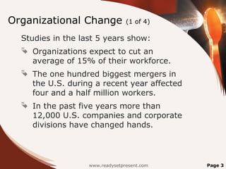 Organizational Change (1 of 4)
Studies in the last 5 years show:
 Organizations expect to cut an
average of 15% of their workforce.
 The one hundred biggest mergers in
the U.S. during a recent year affected
four and a half million workers.
 In the past five years more than
12,000 U.S. companies and corporate
divisions have changed hands.
www.readysetpresent.com Page 3
 