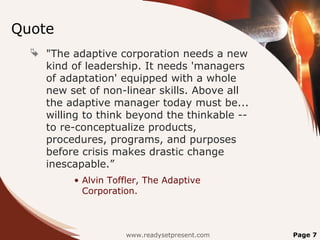 Quote
 "The adaptive corporation needs a new
kind of leadership. It needs 'managers
of adaptation' equipped with a whole
new set of non-linear skills. Above all
the adaptive manager today must be...
willing to think beyond the thinkable --
to re-conceptualize products,
procedures, programs, and purposes
before crisis makes drastic change
inescapable.”
• Alvin Toffler, The Adaptive
Corporation.
www.readysetpresent.com Page 7
 