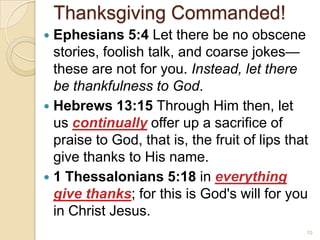 Thanksgiving Commanded!Ephesians 5:4 Let there be no obscene stories, foolish talk, and coarse jokes—these are not for you. Instead, let there be thankfulness to God.Hebrews 13:15 Through Him then, let us continually offer up a sacrifice of praise to God, that is, the fruit of lips that give thanks to His name. 1 Thessalonians 5:18 in everything give thanks; for this is God's will for you in Christ Jesus. 10
