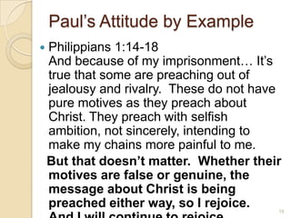 Paul’s Attitude by ExamplePhilippians 1:14-18 And because of my imprisonment… It’s true that some are preaching out of jealousy and rivalry.  These do not have pure motives as they preach about Christ. They preach with selfish ambition, not sincerely, intending to make my chains more painful to me.   But that doesn’t matter.  Whether their motives are false or genuine, the message about Christ is being preached either way, so I rejoice.  And I will continue to rejoice. 18