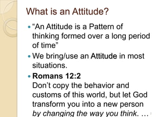 What is an Attitude?“An Attitude is a Pattern of thinking formed over a long period of time”We bring/use an Attitude in most situations.Romans 12:2Don’t copy the behavior and customs of this world, but let God transform you into a new person by changing the way you think. …2