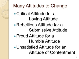 Many Attitudes to ChangeCritical Attitude for a		Loving AttitudeRebellious Attitude for a		Submissive AttitudeProud Attitude for a 		Humble AttitudeUnsatisfied Attitude for an		Attitude of Contentment3