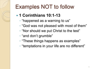 Examples NOT to follow1 Corinthians 10:1-13“happened as a warning to us”“God was not pleased with most of them”“Nor should we put Christ to the test”“and don’t grumble”“These things happens as examples”“temptations in your life are no different”5