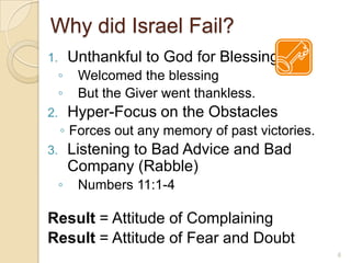 Why did Israel Fail?Unthankful to God for BlessingsWelcomed the blessingBut the Giver went thankless.Hyper-Focus on the ObstaclesForces out any memory of past victories.Listening to Bad Advice and Bad Company (Rabble)Numbers 11:1-4Result = Attitude of ComplainingResult = Attitude of Fear and Doubt6