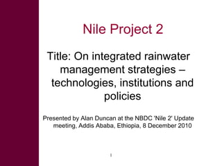 Nile Project 2 Title: On integrated rainwater management strategies – technologies, institutions and policies Presented by Alan Duncan at the NBDC 'Nile 2' Update meeting, Addis Ababa, Ethiopia, 8 December 2010 1 