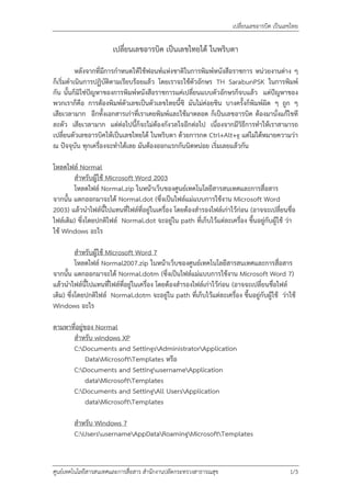 เปลี่ยนเลขอารบิค เปนเลขไทย

                       เปลี่ยนเลขอารบิค เปนเลขไทยได ในพริบตา

           หลังจากที่มีการกําหนดใหใชฟอนทแหงชาติในการพิมพหนังสือราชการ หนวยงานตาง ๆ
ก็เริ่มดําเนินการปฏิบัติตามเรียบรอยแลว โดยเราจะใชตัวอักษร TH SarabunPSK ในการพิมพ
กัน นั้นก็มิใชปญหาของการพิมพหนังสือราชการแคเปลี่ยนแบบตัวอักษรก็จบแลว แตปญหาของ
พวกเราก็คือ การตองพิมพตัวเลขเปนตัวเลขไทยนี้ซิ มันไมคอยชิน บางครั้งก็พิมพผิด ๆ ถูก ๆ
เสียเวลามาก อีกทั้งเอกสารเกาที่เราเคยพิมพและใชมาตลอด ก็เปนเลขอารบิค ตองมานั่งแกไขที
ละตัว เสียเวลามาก แตตอไปนี้ก็จะไมตองกังวลใจอีกตอไป เนื่องจากมีวิธีการทําใหเราสามารถ
เปลี่ยนตัวเลขอารบิคใหเปนเลขไทยได ในพริบตา ดวยการกด Ctrl+Alt+g แตไมไดหมายความวา
ณ ปจจุบัน ทุกเครื่องจะทําไดเลย มันตองออกแรกกันนิดหนอย เริ่มเลยแลวกัน

โหลดไฟล Normal
        สําหรับผูใช Microsoft Word 2003
        โหลดไฟล Normal.zip ในหนาเว็บของศูนยเทคโนโลยีสารสนเทศและการสื่อสาร
จากนั้น แตกออกมาจะได Normal.dot (ซึ่งเปนไฟลแมแบบการใชงาน Microsoft Word
2003) แลวนําไฟลนี้ไปแทนที่ไฟลที่อยูในเครื่อง โดยตองสํารองไฟลเกาไวกอน (อาจจะเปลี่ยนชื่อ
ไฟลเดิม) ซึ่งโดยปกติไฟล Normal.dot จะอยูใน path ที่เก็บไวแตละเครื่อง ขึ้นอยูกับผูใช วา
ใช Windows อะไร

          สําหรับผูใช Microsoft Word 7
          โหลดไฟล Normal2007.zip ในหนาเว็บของศูนยเทคโนโลยีสารสนเทศและการสื่อสาร
จากนั้น แตกออกมาจะได Normal.dotm (ซึ่งเปนไฟลแมแบบการใชงาน Microsoft Word 7)
แลวนําไฟลนี้ไปแทนที่ไฟลที่อยูในเครื่อง โดยตองสํารองไฟลเกาไวกอน (อาจจะเปลี่ยนชื่อไฟล
เดิม) ซึ่งโดยปกติไฟล Normal.dotm จะอยูใน path ที่เก็บไวแตละเครื่อง ขึ้นอยูกับผูใช วาใช
Windows อะไร

ตามหาที่อยูของ Normal
      สําหรับ windows XP
      C:Documents and SettingsAdministratorApplication
            DataMicrosoftTemplates หรือ
      C:Documents and SettingusernameApplication
            dataMicrosoftTemplates
      C:Documents and SettingAll UsersApplication
            dataMicrosoftTemplates

        สําหรับ Windows 7
        C:UsersusernameAppDataRoamingMicrosoftTemplates


ศูนยเทคโนโลยีสารสนเทศและการสื่อสาร สํานักงานปลัดกระทรวงสาธารณสุข                         1/3
 